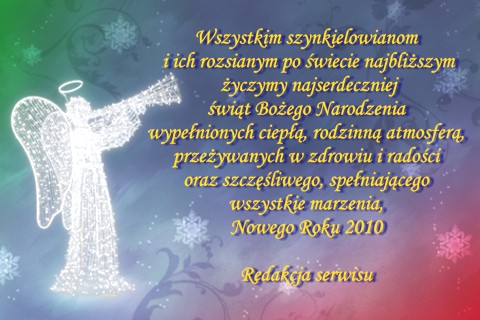 Wszystkim szynkielowianom i ich rozsianym po wiecie najbliszym yczymy najserdeczniej wit Boego Narodzenia wypenionych ciep, rodzinn atmosfer, przeywanych w zdrowiu i radoci oraz szczliwego, speniajcego wszystkie marzenia, Nowego Roku 2010. Redakcja serwisu